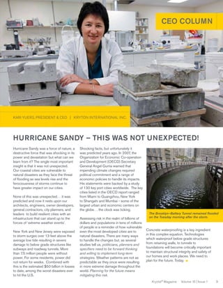 CEO COLUMN

KARI YUERS, PRESIDENT & CEO | KRYTON INTERNATIONAL INC.

Hurricane Sandy was a force of nature, a
destructive force that was shocking in its
power and devastation but what can we
learn from it? The single most important
insight is that it was not unexpected.
Our coastal cities are vulnerable to
natural disasters as they face the threat
of flooding as sea levels rise and the
ferociousness of storms continue to
have greater impact on our cities.
None of this was unexpected… it was
predicted and now it rests upon our
architects, engineers, owner developers,
general contractors, city planners, and
leaders to build resilient cities with an
infrastructure that can stand up to the
forces of ‘extreme weather events’.
New York and New Jersey were exposed
to storm surges over 13 feet above the
average low tide resulting in severe
damage to below grade structures like
subways and roadway tunnels. More
than 7.5 million people were without
power. For some residents, power did
not return for weeks. Combined with
this is the estimated $50 billion in losses
to date, among the worst disasters ever
to hit the U.S.

Shocking facts, but unfortunately it
was predicted years ago. In 2007, the
Organization for Economic Co-operation
and Development (OECD) Secretary
General Angel Gurría warned that
impending climate changes required
political commitment and a range of
economic policies to handle its impacts.
His statements were backed by a study
of 130 key port cities worldwide. The key
cities listed in the OECD report ranged
from Miami to Guangzhou, New York
to Shangahi and Mumbai - some of the
largest urban and economic centers on
the globe… the clock was ticking.
Assessing risk in the realm of billions of
dollars and populations in tens of millions
of people is a reminder of how vulnerable
even the most developed cities are to
natural disasters. There are many ways
to handle the changes but, as several
studies tell us, politicians, planners and
specifiers need to be forward thinking
and willing to implement long-term
strategies. Weather patterns are not as
predictable as they once were resulting
in more extreme damage throughout the
world. Planning for the future means
mitigating this risk.

Source: Wikipedia - Magnus Manske

Hurricane Sandy – this was not unexpected!

The Brooklyn–Battery Tunnel remained flooded
on the Tuesday morning after the storm.

Concrete waterproofing is a key ingredient
in this complex equation. Technologies
which waterproof below grade structures
from retaining walls, to tunnels to
foundations will become critically important
to maintain structural integrity and safety of
our homes and work places. We need to
plan for the future. Today.

Krystol® Magazine

Volume 16 | Issue 1

9

 