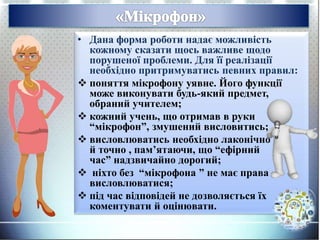 • Дана форма роботи надає можливість
кожному сказати щось важливе щодо
порушеної проблеми. Для її реалізації
необхідно притримуватись певних правил:
 поняття мікрофону уявне. Його функції
може виконувати будь-який предмет,
обраний учителем;
 кожний учень, що отримав в руки
“мікрофон”, змушений висловитись;
 висловлюватись необхідно лаконічно
й точно , пам’ятаючи, що “ефірний
час” надзвичайно дорогий;
 ніхто без “мікрофона ” не має права
висловлюватися;
 під час відповідей не дозволяється їх
коментувати й оцінювати.
 