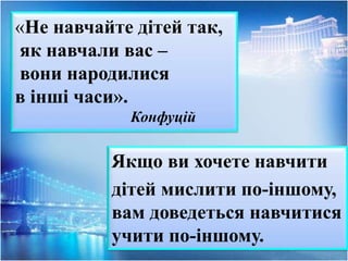 «Не навчайте дітей так,
як навчали вас –
вони народилися
в інші часи».
Конфуцій
Якщо ви хочете навчити
дітей мислити по-іншому,
вам доведеться навчитися
учити по-іншому.
 