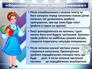 • Після ознайомлення з назвою тексту та
його автором перед читанням ставлю дітям
питання, які дозволяють зробити
припущення, про що саме буде текст
(робота в парах чи групах).
• Текст розподіляється на частини, і далі
читати його учні будуть частинами. Зупинки
треба роботи на найбільш цікавих місцях,
створити інтригуючу ситуацію очікування.
• Після читання кожної частини учням
ставляться запитання. Пропонується
зробити передбачення стосовно того, що
буде далі. А після читання наступної
частини це передбачення аналізується.
 
