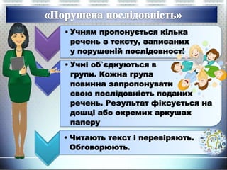 • Учням пропонується кілька
речень з тексту, записаних
у порушеній послідовності
• Учні об`єднуються в
групи. Кожна група
повинна запропонувати
свою послідовність поданих
речень. Результат фіксується на
дошці або окремих аркушах
паперу
• Читають текст і перевіряють.
Обговорюють.
 