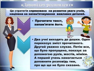 Доповідач-респондент
Ця стратегія спрямована на розвиток уваги учнів,
націлена на запам’ятовування важливих деталей.
• Прочитати текст,
запам'ятати його.
• Два учні виходять до дошки. Один
переказує зміст прочитаного.
Другий уважно слухає. Потім все,
що було пропущено, показує за
допомогою рухів, жестів, міміки.
А перший учень намагається
доповнити розповідь тим,
про що ще не було сказано.
 