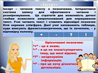 Інсерт – читання тексту з позначками. Інтерактивна
система запису для ефективного читання і
розмірковування. Ця стратегія дає можливість дитині
глибше осмислити запропонований для опрацювання
текст. Учні читають текст і ставлять відповідні позначки
біля окремих слів/фраз. Далі учні заповнюють таблицю,
куди вписують фрази/слова/речення, що їх зачепили, – у
відповідну колонку.
Орієнтовані позначки:
“+” – це я знаю;
“-” – я це не знаю/суперечить
тому, що мені відомо;
“?” – незрозуміла
інформація;
“!” – про це хочу дізнатися
детальніше.
+ - ? !
 