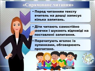 • Перед читанням тексту
вчитель на дошці записує
кілька запитань.
• Діти читають самостійно
мовчки і шукають відповіді на
поставлені запитання.
• Перечитують вголос із
зупинками, обговорюють
прочитане.
 