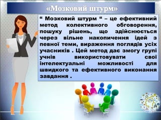 “ Мозковий штурм “ – це ефективний
метод колективного обговорення,
пошуку рішень, що здійснюється
через вільне накопичення ідей з
певної теми, вираження поглядів усіх
учасників . Цей метод дає змогу групі
учнів використовувати свої
інтелектуальні можливості для
швидкого та ефективного виконання
завдання .
 