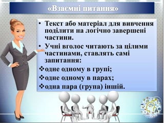 • Текст або матеріал для вивчення
поділити на логічно завершені
частини.
• Учні вголос читають за цілими
частинами, ставлять самі
запитання:
одне одному в групі;
одне одному в парах;
одна пара (група) іншій.
 