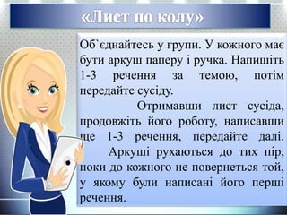 Об`єднайтесь у групи. У кожного має
бути аркуш паперу і ручка. Напишіть
1-3 речення за темою, потім
передайте сусіду.
Отримавши лист сусіда,
продовжіть його роботу, написавши
ще 1-3 речення, передайте далі.
Аркуші рухаються до тих пір,
поки до кожного не повернеться той,
у якому були написані його перші
речення.
 