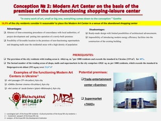 “In every work of art, small or big one, everything comes down to the conception ” Goethe
16,9% of the city residents consider it reasonable1 to place the Modern Art Center in a venue of the abandoned shopping center
Advantages:

Disadvantages:

 Absence of time-consuming procedures of concordance with local authorities, of
project development and putting into operation of a newly-built premises

 Ready-made design with limited possibilities of architectural advancements.
 Impossibility of introducing modern energy efficiency facilities into the

 Possibility of favorable location in the premises of non-functioning supermarkets

construction of the existing building.

and shopping malls near the residential areas with a high density of population

PREREQUISITES:
 The provision of the city residents with trading areas is 446,6 sq.

m. 2 per

1000 residents and exceeds the standard in Ukraine (319 m2) for 40%.

 The factual number of the trading areas of shops, malls and supermarkets in the city comprises 430,0 sq. m. per 1000 residents, which exceeds the standard in
Dnipropetrovsk oblast (353 sq,m,) over 21,8 %2

Examples of the functioning Modern Art
Centers in Ukraine 3
 «Art passage» (ТР «Arcadia»), Kyiv city
 «DARA» (former cinema «Druzhba»), Kyiv city

Potential premises:
 Trade-entertainment
center «Esenino»

 «Art center of Jacob Greter» (plant «Bilshovyk»), Kyiv city

 Supermarket

«ТАКО»
1 – sociological poll of the Kryvyi Rih residents «Cultural priorities of the Kryvyi Rih city residents »
2 – Investment passport of the Kryvyi Rih city
3 – analysis of the Kryvyi Rih City Development Institution

 