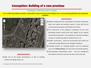 “Architecture – is like frozen music” Fr. Shelling
57,8 % of the city residents consider it reasonable1 to place the Center of the Modern Art in a venue built specifically for the mentioned
purposes.

ADVANTAGES:
 Modern building with the consideration of architect tendencies,
where the creative and aesthetic exterior is inline with the art
and educational purposes of the Modern Art Center
 The construction of the building is satisfactory for the most
demanding modern world artists with regards to the material
and technical parameters. The possibility of technical conditions
varying: air-conditioning, light, humidity of the air, etc.
 Modern construction, where the functionality and comfort are
united with energy-efficiency and ecological conditions.

 Favorable location of a building (location near the residential
area on the Parkova Street, near the schools and kinder-gardens.
 Easy-attainable transportation center – near the underground

DISADVANTAGES:
 High cost of the project development, as well as building,
architect and design works, etc.
1 – sociological poll of the Kryvyi Rih residents «Cultural priorities of the Kryvyi Rih city residents »

tram station «Zarichna» and near the stop or the route taxi).

 