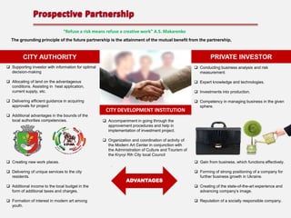 “Refuse a risk means refuse a creative work” А.S. Makarenko
The grounding principle of the future partnership is the attainment of the mutual benefit from the partnership,

PRIVATE INVESTOR

CITY AUTHORITY
 Supporting investor with information for optimal
decision-making

 Conducting business analysis and risk
measurement.

 Allocating of land on the advantageous
conditions. Assisting in heat application,
current supply, etc.

 Expert knowledge and technologies.

 Delivering efficient guidance in acquiring
approvals for project

 Competency in managing business in the given
sphere.

 Additional advantages in the bounds of the
local authorities competencies.

 Investments into production.

CITY DEVELOPMENT INSTITUTION
 Accompaniment in going through the
approvement procedures and help in
implementation of investment project.
 Organization and coordination of activity of
the Modern Art Center in conjunction with
the Administration of Culture and Tourism of
the Kryvyi Rih City local Council

 Creating new work places.

 Gain from business, which functions effectively.

 Delivering of unique services to the city
residents.

 Forming of strong positioning of a company for
further business growth in Ukraine.

ADVANTAGES

 Additional income to the local budget in the
form of additional taxes and charges.

 Creating of the state-of-the-art experience and
advancing company’s image.

 Formation of interest in modern art among
youth.

 Reputation of a socially responsible company.

 