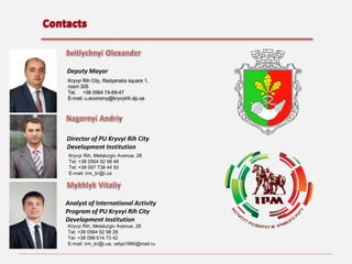 Deputy Mayor
Kryvyi Rih City, Radyanska square 1,
room 305
Теl. +38 0564 74-69-47
E-mail: u.economy@kryvyirih.dp.ua

Director of PU Kryvyi Rih City
Development Institution
Kryvyi Rih, Metalurgiv Avenue, 28
Теl: +38 0564 92 98 48
Теl: +38 097 738 44 50
E-mail: irm_kr@i.ua

Analyst of International Activity
Program of PU Kryvyi Rih City
Development Institution
Kryvyi Rih, Metalurgiv Avenue, 28
Теl: +38 0564 92 98 28
Теl: +38 098 614 73 42
E-mail: irm_kr@i.ua, velya1990@mail.ru

 