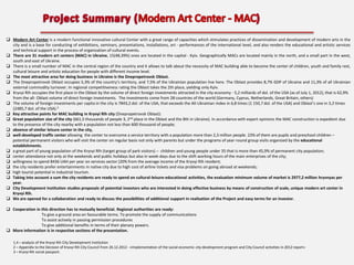 Modern Art Center is a modern functional innovative cultural Center with a great range of capacities which stimulates practices of dissemination and development of modern arts in the
city and is a base for conducting of exhibitions, seminars, presentations, installations, art - performances of the international level, and also renders the educational and artistic services
and technical support in the process of organization of cultural events.
 There are 31 modern art centers (MAC) in Ukraine, 15(48,39%) ones are located in the capital - Kyiv. Geographically MACs are located mainly in the north, and a small part in the west,
south and east of Ukraine.
 There is a small number of MAC in the central region of the country and it allows to talk about the necessity of MAC building able to become the center of children, youth and family rest,
cultural leisure and artistic education for people with different income level.
 The most attractive area for doing business in Ukraine is the Dnepropetrovsk Oblast.
 The Dnepropetrovsk Oblast occupies 5,3% of the country’s territory, and 7,5% of the Ukrainian population live here. The Oblast provides 8,7% GDP of Ukraine and 11,3% of all Ukrainian
external commodity turnover. In regional competitiveness rating the Oblast takes the 2th place, yielding only Kyiv.
 Kryvyi Rih occupies the first place in the Oblast by the volume of direct foreign investments attracted in the city economy - 5,2 milliards of dol. of the USA (as of July 1, 2012), that is 62,9%
from the all- Oblast volume of direct foreign investments. The investments come from 28 countries of the world (Germany, Cyprus, Netherlands, Great Britain, others)
 The volume of foreign investments per capita in the city is 7843,2 dol. of the USA, that exceeds the All-Ukrainian index in 6,8 times (1 150,7 dol. of the USA) and Oblast’s one in 3,2 times
(2485,7 dol. of the USA).2
 Key attractive points for MAC building in Kryvyi RIh city (Dnepropetrovsk Oblast):
 Great population size of the city (661,5 thousands of people 3, 2nd place in the Oblast and the 8th in Ukraine). In accordance with expert opinions the MAC construction is expedient due
to the presence of the city nearby with a population not less than 600 thousand of people;
 absence of similar leisure center in the city,
 well-developed traffic center allowing the center to overcome a service territory with a population more than 2,3 million people. 23% of them are pupils and preschool children –
potential permanent visitors who will visit the center on regular basis not only with parents but under the programs of year-round group visits organized by the educational
establishments.
 a great part of young population of the Kryvyi RIh (target group of park visitors) – children and young people under 35 that is more than 45,9% of permanent city population;
 center attendance not only at the weekends and public holidays but also in week-days due to the shift working hours of the main enterprises of the city;
 willingness to spend 8436 UAH per year on services sector (20% from the average income of the Kryvyi Rih resident;
 the city residents prefer entertainments in native city due to high cost of airline tickets and visa problems on going abroad at weekends;
 high tourist potential in industrial tourism.
 Taking into account a sum the city residents are ready to spend on cultural-leisure-educational activities, the evaluation minimum volume of market is 2977,2 million hryvnyas per
year.
 City Development Institution studies proposals of potential investors who are interested in doing effective business by means of construction of scale, unique modern art center in
Kryvyi Rih.
 We are opened for a collaboration and ready to discuss the possibilities of additional support in realization of the Project and easy terms for an investor.
 Cooperation in this direction has to mutually beneficial. Regional authorities are ready:
To give a ground area on favourable terms. To promote the supply of communications
To assist actively in passing permission procedures
To give additional benefits in terms of their plenary powers.
 More information is in respective sections of the presentation.
1,4 – analysis of the Kryvyi Rih City Development Institution
2 – Appendix to the Decision of Kryvyi Rih City Council from 26.12.2012 - «Implementation of the social-economic city development program and City Council activities in 2012 report»
3 – Kryvyi Rih social passport.

 