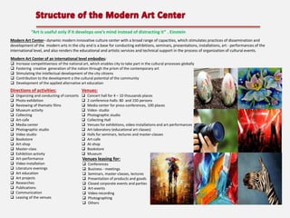 “Art is useful only if it develops one’s mind instead of distracting it” . Einstein
Modern Art Center– dynamic modern innovative culture center with a broad range of capacities, which stimulates practices of dissemination and
development of the modern arts in the city and is a base for conducting exhibitions, seminars, presentations, installations, art - performances of the
international level, and also renders the educational and artistic services and technical support in the process of organization of cultural events.
Modern Art Center of an international level embodies:






Increase competitiveness of the national art, which enables city to take part in the cultural processes globally
Fostering creative generation of the nation through the prism of the contemporary art
Stimulating the intellectual development of the city citizens
Contribution to the development o the cultural potential of the community
Development of the applied alternative art education

Directions of activities:

Venues:






































Organizing and conducting of concerts
Photo-exhibition
Reviewing of thematic films
Museum activity
Collecting
Art-cafe
Media-center
Photographic studio
Video studio
Bookstore
Art-shop
Master-class
Exhibition activity
Art-performance
Video-installation
Literature evenings
Art education
Art projects
Researches
Publications
Communication
Leasing of the venues

Concert hall for 4 – 10 thousands places
2 conference-halls: 80 and 150 persons
Media center for press-conferences, 100 places
Video- studio
Photographic studio
Collecting Hall
Venues for exhibitions, video-installations and art-performances
Art-laboratory (educational art classes)
Halls for seminars, lectures and master-classes
Art-cafe
At-shop
Bookstore
Museum

Venues leasing for:










Conferences
Business - meetings
Seminars, master-classes, lectures
Presentation of products and goods
Closed corporate events and parties
Art-events
Video-recording
Photographing
Others

 