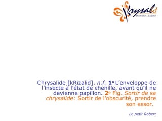 Chrysalide [kRizalid].  n.f.   1 o  L’enveloppe de l’insecte à l’état de chenille, avant qu’il ne devienne papillon.  2 o  Fig.  Sortir de sa chrysalide:  Sortir de l’obscurité, prendre son essor.   Le petit Robert 