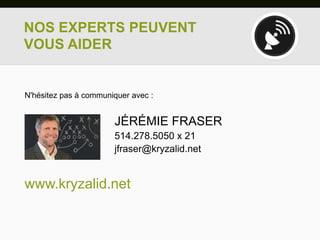 NOS EXPERTS PEUVENT
VOUS AIDER


N'hésitez pas à communiquer avec :


                       JÉRÉMIE FRASER
                       514.278.5050 x 21
                       jfraser@kryzalid.net


www.kryzalid.net
 