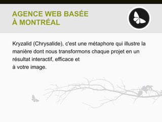 AGENCE WEB BASÉE
À MONTRÉAL

Kryzalid (Chrysalide), c'est une métaphore qui illustre la
manière dont nous transformons chaque projet en un
résultat interactif, efficace et
à votre image.
 