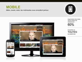 MOBILE
Métro, boulot, dodo, les mobinautes vous consultent partout.




                                                               Augmentation des visites
                                                               via les moteurs de
                                                               recherche de

                                                               60%
                                                               Accessible via

                                                               TOUTES
                                                               les plateformes
 