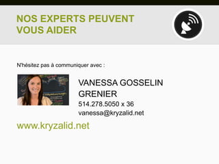 NOS EXPERTS PEUVENT
VOUS AIDER


N'hésitez pas à communiquer avec :


                       VANESSA GOSSELIN
                       GRENIER
                       514.278.5050 x 36
                       vanessa@kryzalid.net

www.kryzalid.net
 