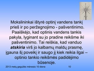 2013 metų gegužės mėnesio 10 diena 10
Mokslininkai ištyrė optinį vandens tankį
prieš ir po peržegnojimo - pašventinimo.
Paaiškėjo, kad optinis vandens tankis
pakyla, lyginant su jo pradine reikšme iki
pašventinimo. Tai reiškia, kad vanduo
atskiria virš jo kalbamų maldų prasmę,
įgauna šį poveikį ir saugo jį kiek reikia ilgai –
optinio tankio reikšmės padidėjimo
būsenoje.
 