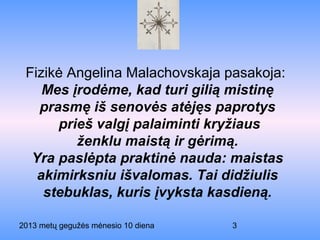 2013 metų gegužės mėnesio 10 diena 3
Fizikė Angelina Malachovskaja pasakoja:
Mes įrodėme, kad turi gilią mistinę
prasmę iš senovės atėjęs paprotys
prieš valgį palaiminti kryžiaus
ženklu maistą ir gėrimą.
Yra paslėpta praktinė nauda: maistas
akimirksniu išvalomas. Tai didžiulis
stebuklas, kuris įvyksta kasdieną.
 