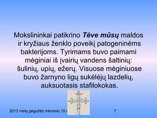 2013 metų gegužės mėnesio 10 diena 7
Mokslininkai patikrino Tėve mūsų maldos
ir kryžiaus ženklo poveikį patogeninėms
bakterijoms. Tyrimams buvo paimami
mėginiai iš įvairių vandens šaltinių:
šulinių, upių, ežerų. Visuose mėginiuose
buvo žarnyno ligų sukėlėjų lazdelių,
auksuotasis stafilokokas.
 