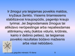 2013 metų gegužės mėnesio 10 diena 9
Ir žmogui yra teigiamas poveikis maldos,
kryžiaus ženklo. Visiems tiriamiesiems
stabilizavosi kraujospūdis, pagerėjo kraujo
tyrimai. Jei žegnodamasis žmogus tai
atlikdavo nerūpestingai arba nepaliesdamas
atitinkamų vietų (kaktos vidurio, krūtinės,
kairio ir dešinio peties), tai teigiamas
poveikio rezultatas būdavo mažesnis
arba visai nebūdavo.
 