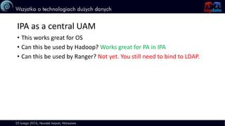 IPA as a central UAM
• This works great for OS
• Can this be used by Hadoop? Works great for PA in IPA
• Can this be used by Ranger? Not yet. You still need to bind to LDAP.
 