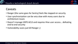 Caveats
• Ranger (the same goes for Sentry) feels like slapped on security
• User synchronization can be very slow with many users due to
architecture issues
• Doesn’t manage HDFS ACLS and requires Hive user access… defeating
end to end security
• Vulnerability scans just kill Ranger ;)
 