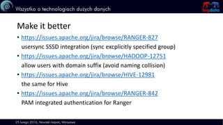 Make it better
• https://issues.apache.org/jira/browse/RANGER-827
usersync SSSD integration (sync excplicitly specified group)
• https://issues.apache.org/jira/browse/HADOOP-12751
allow users with domain suffix (avoid naming collision)
• https://issues.apache.org/jira/browse/HIVE-12981
the same for Hive
• https://issues.apache.org/jira/browse/RANGER-842
PAM integrated authentication for Ranger
 