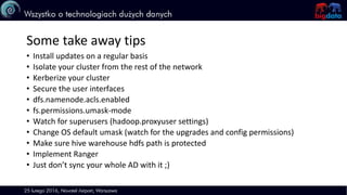 Some take away tips
• Install updates on a regular basis
• Isolate your cluster from the rest of the network
• Kerberize your cluster
• Secure the user interfaces
• dfs.namenode.acls.enabled
• fs.permissions.umask-mode
• Watch for superusers (hadoop.proxyuser settings)
• Change OS default umask (watch for the upgrades and config permissions)
• Make sure hive warehouse hdfs path is protected
• Implement Ranger
• Just don’t sync your whole AD with it ;)
 