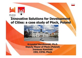 Innovative Solutions for Development
of Cities: a case study of Plock, Poland




          Krzysztof Buczkowski, Ph.D.
         Deputy Mayor of Plock (Poland)
               Ireneusz Kamiński
                CEO, CIFAL Plock
 