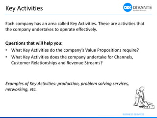 Key Activities
Each company has an area called Key Activities. These are activities that
the company undertakes to operate effectively.
Questions that will help you:
• What Key Activities do the company’s Value Propositions require?
• What Key Activities does the company undertake for Channels,
Customer Relationships and Revenue Streams?
Examples of Key Activities: production, problem solving services,
networking, etc.
 