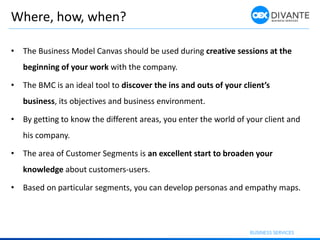 Where, how, when?
• The Business Model Canvas should be used during creative sessions at the
beginning of your work with the company.
• The BMC is an ideal tool to discover the ins and outs of your client’s
business, its objectives and business environment.
• By getting to know the different areas, you enter the world of your client and
his company.
• The area of Customer Segments is an excellent start to broaden your
knowledge about customers-users.
• Based on particular segments, you can develop personas and empathy maps.
 
