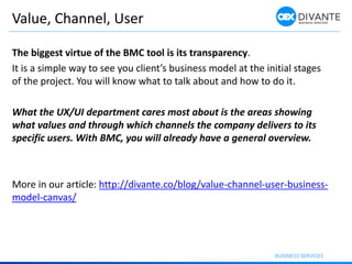 Value, Channel, User
The biggest virtue of the BMC tool is its transparency.
It is a simple way to see you client’s business model at the initial stages
of the project. You will know what to talk about and how to do it.
What the UX/UI department cares most about is the areas showing
what values and through which channels the company delivers to its
specific users. With BMC, you will already have a general overview.
More in our article: http://divante.co/blog/value-channel-user-business-
model-canvas/
 