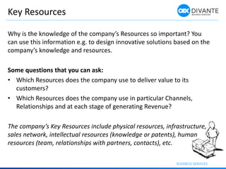Key Resources
Why is the knowledge of the company’s Resources so important? You
can use this information e.g. to design innovative solutions based on the
company’s knowledge and resources.
Some questions that you can ask:
• Which Resources does the company use to deliver value to its
customers?
• Which Resources does the company use in particular Channels,
Relationships and at each stage of generating Revenue?
The company’s Key Resources include physical resources, infrastructure,
sales network, intellectual resources (knowledge or patents), human
resources (team, relationships with partners, contacts), etc.
 