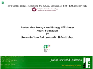 Zero Carbon Britain: Rethinking the Future, Conference 11th -13th October 2013
Renewable Energy and Energy Efficiency
Adult Education
by
Krzysztof Jan Bahrynowski B.Sc.,M.Sc..
 