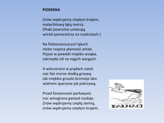 PIOSENKA Znów wędrujemy ciepłym krajem, malachitową łąką morza. (Ptaki powrotne umierają wśród pomarańczy na rozdrożach.) Na fioletowoszarych łąkach niebo rozpina płynność arkad. Pejzaż w powieki miękko wsiąka, zakrzepła sól na nagich wargach. A wieczorami w prądach zatok noc liże morze słodką grzywą. Jak miękkie gruszki brzmieje lato wiatrem sparzone jak pokrzywą. Przed fontannami perłowymi noc winogrona gwiazd rozdaje. Znów wędrujemy ciepłą ziemią, znów wędrujemy ciepłym krajem. 