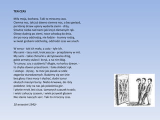 TEN CZAS Miła moja, kochana. Taki to mroczny czas. Ciemna noc, tak już dawno ciemna noc, a bez gwiazd, po której drzew upiory wydarte ziemi - drżą. Smutne nieba nad nami jak krzyż złamanych rąk. Głowy dudnią po ziemi, noce schodzą do dnia, dni po nocy odchodzą, nie łodzie - trumny rodzą, w świat grobami odchodzą, odchodzi czas we snach. W serca - tak ich mało, a usta - tyle ich. My sami - tacy mali, krok jeszcze - przejdziemy w mit. My sami - takie chmurki u skrzyżowania dróg, gdzie armaty stuleci i krzyż, a na nim Bóg. Te sznury, czy z szubienic? długie, na końcu dzwon. -  to chyba dzwon przestrzeni. I taka słabość rąk. I ulatuje - słyszę - ta moc jak piasek w szkle zegarów starodawnych. Budzimy się we śnie bez głosu i bez mocy i słychać, dudni sznur okutych maszyn burzy. Niebo krwawe, do róży podobne -leży na nas jak pokolenia gór. I płynie mrok Jest cisza. Łamanych czaszek trzask; i wiatr zahuczy czasem, i wiek przywali głazem Nie stanie naszych serc. Taki to mroczny czas. 10 wrzesień 1942r  