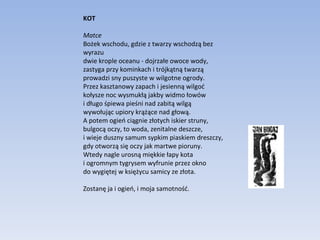 KOT Matce Bożek wschodu, gdzie z twarzy wschodzą bez wyrazu dwie krople oceanu - dojrzałe owoce wody, zastyga przy kominkach i trójkątną twarzą prowadzi sny puszyste w wilgotne ogrody. Przez kasztanowy zapach i jesienną wilgoć kołysze noc wysmukłą jakby widmo łowów i długo śpiewa pieśni nad zabitą wilgą wywołując upiory krążące nad głową. A potem ogień ciągnie złotych iskier struny, bulgocą oczy, to woda, zenitalne deszcze, i wieje duszny samum sypkim piaskiem dreszczy, gdy otworzą się oczy jak martwe pioruny. Wtedy nagle urosną miękkie łapy kota i ogromnym tygrysem wyfrunie przez okno do wygiętej w księżycu samicy ze złota. Zostanę ja i ogień, i moja samotność. 