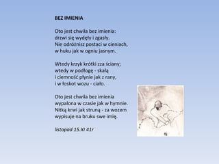 BEZ IMIENIA Oto jest chwila bez imienia: drzwi się wydęły i zgasły. Nie odróżnisz postaci w cieniach, w huku jak w ogniu jasnym. Wtedy krzyk krótki zza ściany; wtedy w podłogę - skałą i ciemność płynie jak z rany, i w łoskot wozu - ciało. Oto jest chwila bez imienia wypalona w czasie jak w hymnie. Nitką krwi jak struną - za wozem wypisuje na bruku swe imię. listopad 15.XI 41r 