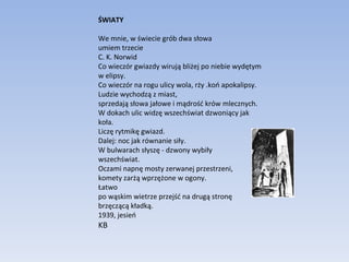 ŚWIATY We mnie, w świecie grób dwa słowa  umiem trzecie  C. K. Norwid  Co wieczór gwiazdy wirują bliżej po niebie wydętym w elipsy.  Co wieczór na rogu ulicy wola, rży .koń apokalipsy.  Ludzie wychodzą z miast,  sprzedają słowa jałowe i mądrość krów mlecznych.  W dokach ulic widzę wszechświat dzwoniący jak koła.  Liczę rytmikę gwiazd.  Dalej: noc jak równanie siły.  W bulwarach słyszę - dzwony wybiły  wszechświat.  Oczami napnę mosty zerwanej przestrzeni,  komety zarżą wprzężone w ogony.  Łatwo  po wąskim wietrze przejść na drugą stronę  brzęczącą kładką.  1939, jesień  KB 