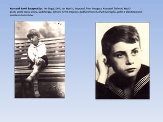 Krzysztof Kamil Baczyński  (ps. Jan Bugaj, Emil, Jan Krzyski, Krzysztof, Piotr Smugosz, Krzysztof Zieliński, Krzyś)-  polski poeta czasu wojny, podchorąży, żołnierz Armii Krajowej, podharcmistrz Szarych Szeregów, jeden z przedstawicieli pokolenia kolumbów.  