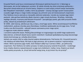 Krzysztof Kamil uczył się w renomowanym Gimnazjum (później liceum) im. S. Batorego w Warszawie, ale nie był najlepszym uczniem. W szkole ścierały się różne orientacje polityczne – Baczyński stanął wówczas po stronie lewicy. Dopiero w czasie wojny zmienił swoje stanowisko. Był chłopakiem nieśmiałym, rzadko z kimś się spotykał – zresztą nad jego życiem towarzyskim czuwała ciągle drżąca o niego matka starająca się uchronić syna od niestosownych znajomości. Pani Stefania mocno wierzyła w niezwykłe zdolności jedynaka i starała się rozwijać jego talent poetycki. Jako gorliwa katoliczka dbała również o jego rozwój duchowy. Wrażliwy, nieśmiały, wątłego zdrowia, trzymany pod kloszem Krzysztof – początkujący poeta, gdy tylko przyszła chwila próby, okazał się prawdziwym żołnierzem. W 1939r. zdał maturę, wkrótce po niej, w lipcu, zmarł jego ojciec. Mimo wcześniejszych konfliktów małżeńskich, podczas choroby pana Stanisława, troskliwie opiekowała się nim jego żona. To był trudny czas dla Krzysztofa – odszedł zawsze szanowany przez niego ojciec. A najgorsze miało właśnie nadejść… 1 września wybuchła wojna. Reakcją Baczyńskiego na rozgrywające się wokół niego wydarzenia były wiersze, w których dawał wyraz swoim rozterkom i budował apokaliptyczną wizję ówczesnego świata kontrastując ją z arkadią dzieciństwa. Jednak czas wojny niósł ze sobą również piękne doświadczenia. Pod koniec 41r. Krzysztof poznał o rok młodszą od siebie Basię. Nie była to jego pierwsza, ale na pewno ostatnia i najmocniejsza miłość. Mimo sprzeciwu jego matki, ślub młodych odbył się 3 czerwca 1942r., po półrocznej znajomości. Pani Stefania nie lubiła synowej i to było przyczyną rozterek Krzysztofa – rozdartego teraz między dwiema najważniejszymi w jego życiu kobietami: matką i żoną. Dopiero po latach matka poety przyznała, że „Krzyś tak kochał swoją żonę, że jej śmierci by nie przeżył”. 