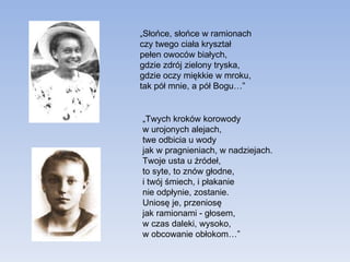 „ Słońce, słońce w ramionach czy twego ciała kryształ pełen owoców białych, gdzie zdrój zielony tryska, gdzie oczy miękkie w mroku, tak pół mnie, a pół Bogu…” „ Twych kroków korowody  w urojonych alejach, twe odbicia u wody jak w pragnieniach, w nadziejach. Twoje usta u źródeł,  to syte, to znów głodne, i twój śmiech, i płakanie nie odpłynie, zostanie. Uniosę je, przeniosę jak ramionami - głosem, w czas daleki, wysoko, w obcowanie obłokom…” 