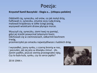 Poezja: Krzysztof Kamil Baczyński - Elegia o... (chłopcu polskim) Oddzielili cię, syneczku, od snów, co jak motyl drżą, haftowali ci, syneczku, smutne oczy rudą krwią, malowali krajobrazy w żółte ściegi pożóg, wyszywali wisielcami drzew płynące morze. Wyuczyli cię, syneczku, ziemi twej na pamięć, gdyś jej ścieżki powycinał żelaznymi łzami. Odchowali cię w ciemnościach, odkarmili bochnem trwóg, przemierzyłeś po omacku najwstydliwsze z ludzkich dróg. I wyszedłeś, jasny synku, z czarną bronią w noc, i poczułeś, jak się jeży w dźwięku minut - zło. Zanim padłeś, jeszcze ziemię przeżegnałeś ręką. Czy to była kula, synku, czy to serce pękło? 20 III 1944 r. 