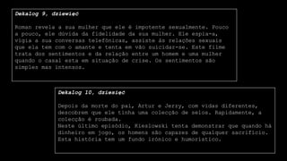 Dekalog 9, dziewięć
Roman revela a sua mulher que ele é impotente sexualmente. Pouco
a pouco, ele dúvida da fidelidade da sua mulher. Ele espia-a,
vigia a sua conversas telefónicas, assiste às relações sexuais
que ela tem com o amante e tenta em vão suicidar-se. Este filme
trata dos sentimentos e da relação entre um homem e uma mulher
quando o casal esta em situação de crise. Os sentimentos são
simples mas intensos.
Dekalog 10, dziesięć
Depois da morte do pai, Artur e Jerzy, com vidas diferentes,
descobrem que ele tinha uma colecção de selos. Rapidamente, a
colecção é roubada.
Neste último episódio, Kieslowski tenta demonstrar que quando há
dinheiro em jogo, os homens são capazes de qualquer sacrifício.
Esta história tem um fundo irónico e humorístico.
 