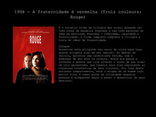 1994 - A fraternidade é vermelha (Troiscouleurs: Rouge)É o terceiro filme da trilogia das cores, baseada nas três cores da bandeira francesa e nas três palavras do lema da Revolução Francesa - liberdade, igualdade e fraternidade. O filme completa completa a trilogia e trata do ideal da fraternidade.SinopseValentine está dirigindo seu carro de volta para casa quando atropela algo em seu caminho. Ao descer do veículo, encontra uma cachorrinha ferida, com o endereço de seu dono na coleira. Assim ela passa a conhecer a pessoa que iria alterar o curso de sua vida: um juiz aposentado, que termina seus dias espionando as conversas telefônicas de seus vizinhos. Por trás deste estranho comportamento, está o enigma de um homem cujo motivo vital é tomar posse da intimidade daquelas pessoas e acompanhar passo a passo o desenrolar de seus destinos.