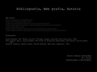 Bibliografia, Web grafia, Autoria Web Grafiahttp://subjectiva.blogspot.comhttp://cinebuli.blogspot.comhttp://pt.wikipedia.org/wiki/Trois_couleurs:_Bleuhttp://www.sensesofcinema.com/2003/great-directors/kieslowski/http://www.petey.com/http://www.filmref.com/directors/dirpages/kieslowski.htmlhttp://www.facebook.com/pages/Krzysztof-Kieslowski/8754868403?v=wallBlibografiaGeoff Andrew, The ‘ThreeColours’ Trilogy, London, British Film Institute, 1998Paul Coates (ed.), Lucid Dreams: The Films of KrzysztofKieslowski, Wiltshire, FlicksBooks, 1999AnnetteInsdorf, DoubleLives, Second Chances, New York, Hyperion, 1999Autor: Nelson FernandesNº: 41115Comunicação e Multimédia