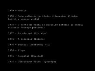 1979 – Amator1978 - Sete mulheres de idades diferentes (Siedemkobiet w róznymwieku)1978 - O ponto de vista do porteironoturno (Z punktuwidzenianocnegoportiera)1977 - Eu nãosei (Niewiem)1976 - A cicatriz (Blizna)1976 - Pessoal (Personel) (TV)1976 – Klaps1976 - Hospital (Szpital)1975 - Curriculum vitae (Zyciorys)