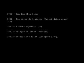 1985 - Sem fim (Bezkonca)1981 - Dia curto de trabalho (Krótkidzienpracy) (TV)1980 - A calma (Spokój) (TV)1980 - Estação de trens (Dworzec)1980 - Pessoas que falam (Gadajaceglowy)